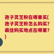 孢子灵芝粉在哪里买(孢子灵芝粉怎么购买？最佳购买地点在哪里？)