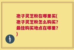 孢子灵芝粉在哪里买(孢子灵芝粉怎么购买？最佳购买地点在哪里？)