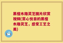 黑檀木雕灵芝图片欣赏视频(赏心悦目的黑檀木雕灵芝，感受工艺之美)