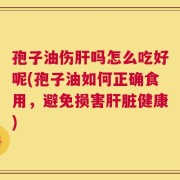 孢子油伤肝吗怎么吃好呢(孢子油如何正确食用，避免损害肝脏健康)