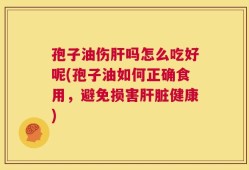 孢子油伤肝吗怎么吃好呢(孢子油如何正确食用，避免损害肝脏健康)