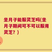 坐月子能服灵芝吗(坐月子期间可不可以服用灵芝？)