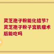 灵芝孢子粉能化结节？灵芝孢子粉子宫肌瘤术后能吃吗