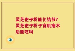 灵芝孢子粉能化结节？灵芝孢子粉子宫肌瘤术后能吃吗