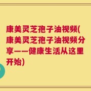 康美灵芝孢子油视频(康美灵芝孢子油视频分享——健康生活从这里开始)