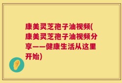 康美灵芝孢子油视频(康美灵芝孢子油视频分享——健康生活从这里开始)