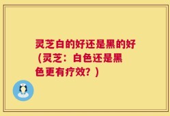 灵芝白的好还是黑的好 (灵芝：白色还是黑色更有疗效？)
