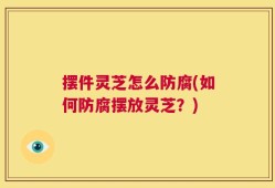 摆件灵芝怎么防腐(如何防腐摆放灵芝？)