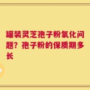 罐装灵芝孢子粉氧化问题？孢子粉的保质期多长