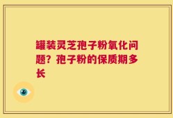 罐装灵芝孢子粉氧化问题？孢子粉的保质期多长