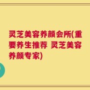 灵芝美容养颜会所(重要养生推荐 灵芝美容养颜专家)