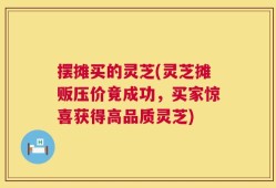 摆摊买的灵芝(灵芝摊贩压价竟成功，买家惊喜获得高品质灵芝)