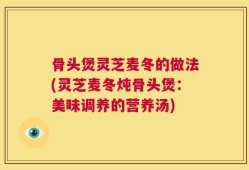 骨头煲灵芝麦冬的做法(灵芝麦冬炖骨头煲：美味调养的营养汤)