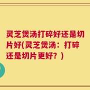 灵芝煲汤打碎好还是切片好(灵芝煲汤：打碎还是切片更好？)