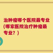 治肿瘤哪个医院最专业(哪家医院治疗肿瘤最专业？)