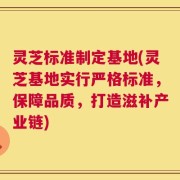 灵芝标准制定基地(灵芝基地实行严格标准，保障品质，打造滋补产业链)