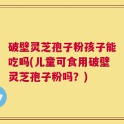破壁灵芝孢子粉孩子能吃吗(儿童可食用破壁灵芝孢子粉吗？)