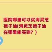 医院哪里可以买海灵芝孢子油(海灵芝孢子油在哪里能买到？)