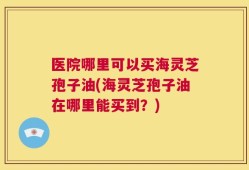 医院哪里可以买海灵芝孢子油(海灵芝孢子油在哪里能买到？)