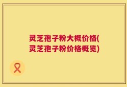 灵芝孢子粉大概价格(灵芝孢子粉价格概览)