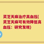 灵芝天麻治疗高血压(灵芝天麻可有效降低高血压：研究发现)