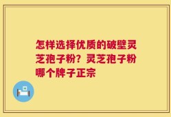怎样选择优质的破壁灵芝孢子粉？灵芝孢子粉哪个牌子正宗