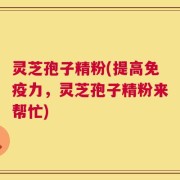 灵芝孢子精粉(提高免疫力，灵芝孢子精粉来帮忙)