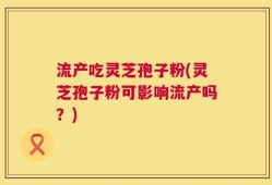 流产吃灵芝孢子粉(灵芝孢子粉可影响流产吗？)