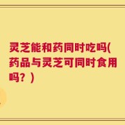 灵芝能和药同时吃吗(药品与灵芝可同时食用吗？)