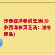 沙参西洋参灵芝汤(沙参西洋参灵芝汤：滋补佳品)