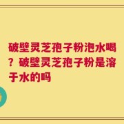 破壁灵芝孢子粉泡水喝？破壁灵芝孢子粉是溶于水的吗