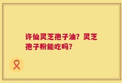 许仙灵芝孢子油？灵芝孢子粉能吃吗？