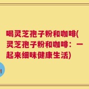 喝灵芝孢子粉和咖啡(灵芝孢子粉和咖啡：一起来细味健康生活)