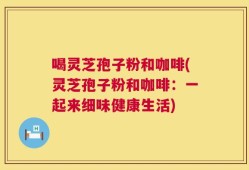 喝灵芝孢子粉和咖啡(灵芝孢子粉和咖啡：一起来细味健康生活)