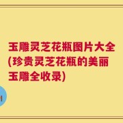玉雕灵芝花瓶图片大全(珍贵灵芝花瓶的美丽玉雕全收录)