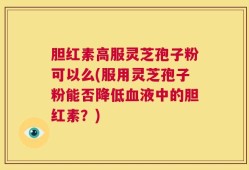 胆红素高服灵芝孢子粉可以么(服用灵芝孢子粉能否降低血液中的胆红素？)