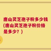 唐山灵芝孢子粉多少钱(唐山灵芝孢子粉价格是多少？)