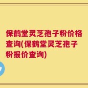 保鹤堂灵芝孢子粉价格查询(保鹤堂灵芝孢子粉报价查询)