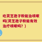 吃灵芝孢子粉能治咳嗽吗(灵芝孢子粉能有效治疗咳嗽吗？)