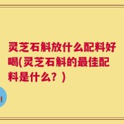 灵芝石斛放什么配料好喝(灵芝石斛的最佳配料是什么？)