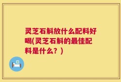 灵芝石斛放什么配料好喝(灵芝石斛的最佳配料是什么？)