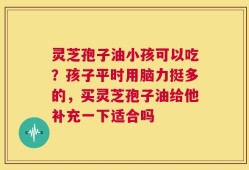 灵芝孢子油小孩可以吃？孩子平时用脑力挺多的，买灵芝孢子油给他补充一下适合吗