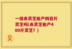 一组赤灵芝能产四百斤灵芝吗(赤灵芝能产400斤灵芝？)