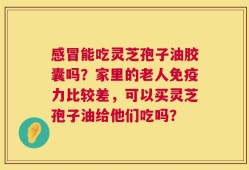 感冒能吃灵芝孢子油胶囊吗？家里的老人免疫力比较差，可以买灵芝孢子油给他们吃吗？