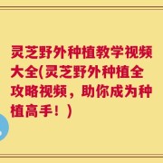 灵芝野外种植教学视频大全(灵芝野外种植全攻略视频，助你成为种植高手！)