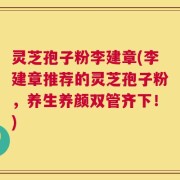 灵芝孢子粉李建章(李建章推荐的灵芝孢子粉，养生养颜双管齐下！)