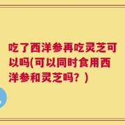 吃了西洋参再吃灵芝可以吗(可以同时食用西洋参和灵芝吗？)