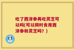 吃了西洋参再吃灵芝可以吗(可以同时食用西洋参和灵芝吗？)