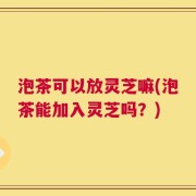 泡茶可以放灵芝嘛(泡茶能加入灵芝吗？)