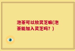 泡茶可以放灵芝嘛(泡茶能加入灵芝吗？)